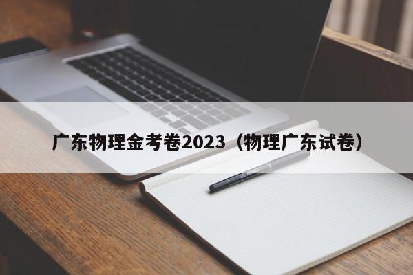 广东物理金考卷2023（物理广东试卷）
