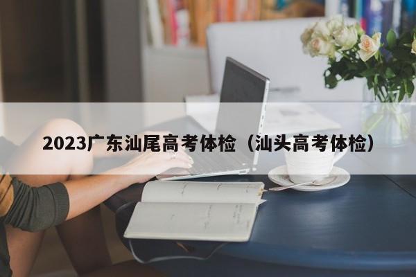 2023广东汕尾高考体检（汕头高考体检）