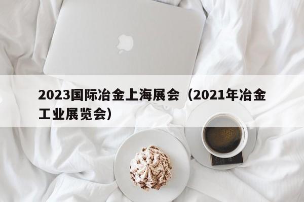2023国际冶金上海展会（2021年冶金工业展览会）