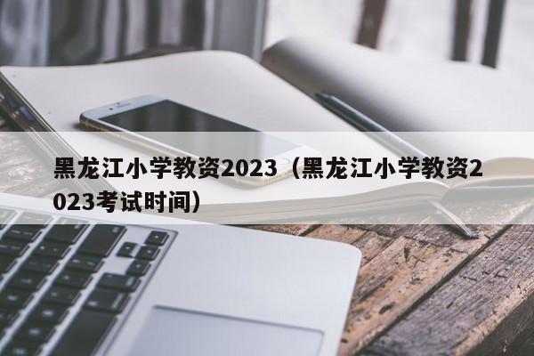 黑龙江小学教资2023（黑龙江小学教资2023考试时间）