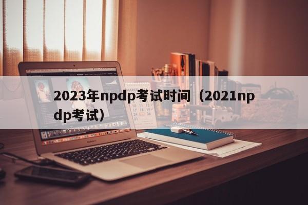 2023年npdp考试时间（2021npdp考试）