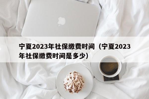 宁夏2023年社保缴费时间（宁夏2023年社保缴费时间是多少）