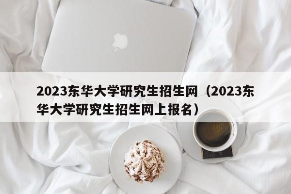 2023东华大学研究生招生网（2023东华大学研究生招生网上报名）
