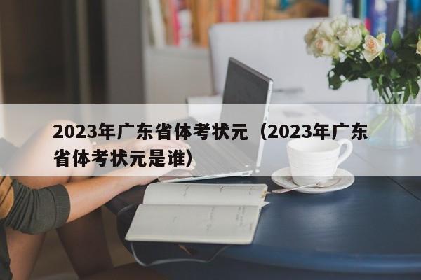 2023年广东省体考状元（2023年广东省体考状元是谁）