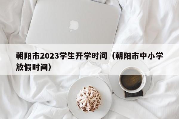 朝阳市2023学生开学时间（朝阳市中小学放假时间）