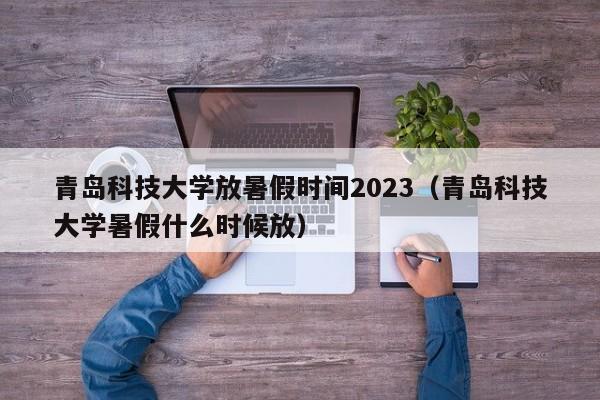 青岛科技大学放暑假时间2023（青岛科技大学暑假什么时候放）