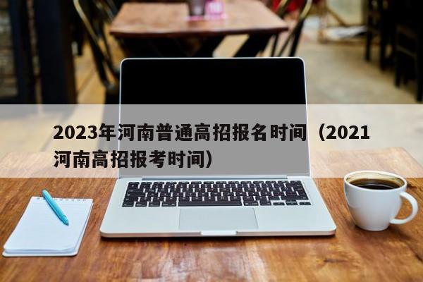 2023年河南普通高招报名时间（2021河南高招报考时间）