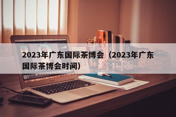 2023年广东国际茶博会（2023年广东国际茶博会时间）