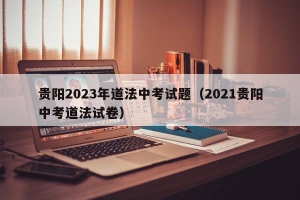 贵阳2023年道法中考试题（2021贵阳中考道法试卷）