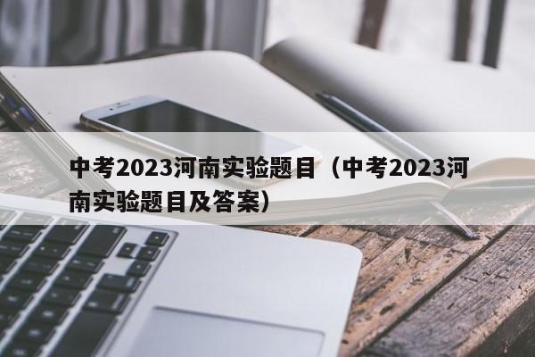 中考2023河南实验题目（中考2023河南实验题目及答案）