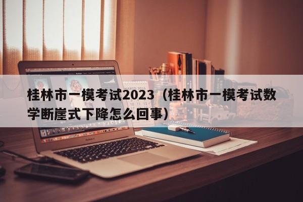 桂林市一模考试2023（桂林市一模考试数学断崖式下降怎么回事）