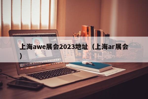 上海awe展会2023地址（上海ar展会）