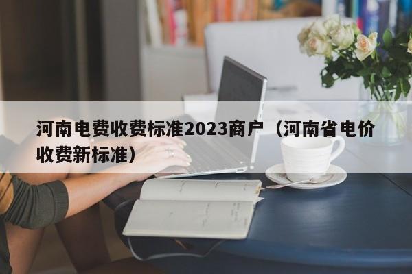 河南电费收费标准2023商户（河南省电价收费新标准）