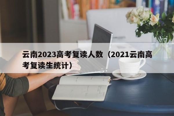 云南2023高考复读人数（2021云南高考复读生统计）