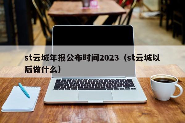 st云城年报公布时间2023（st云城以后做什么）