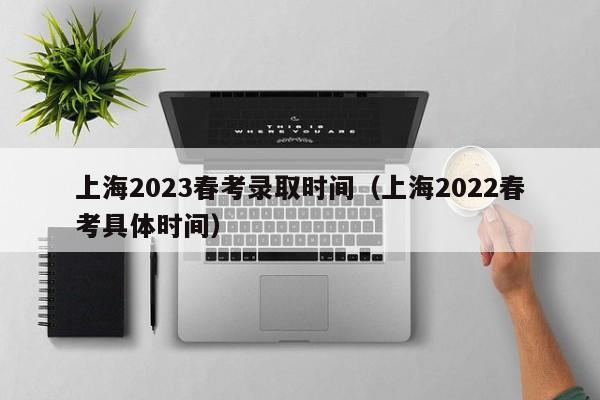 上海2023春考录取时间（上海2022春考具体时间）