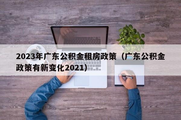2023年广东公积金租房政策（广东公积金政策有新变化2021）